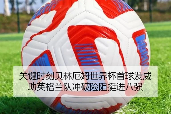 关键时刻贝林厄姆世界杯首球发威 助英格兰队冲破险阻挺进八强