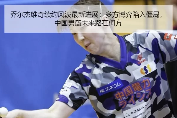 乔尔杰维奇续约风波最新进展：多方博弈陷入僵局，中国男篮未来路在何方