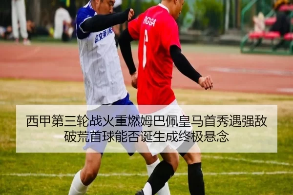 西甲第三轮战火重燃姆巴佩皇马首秀遇强敌 破荒首球能否诞生成终极悬念